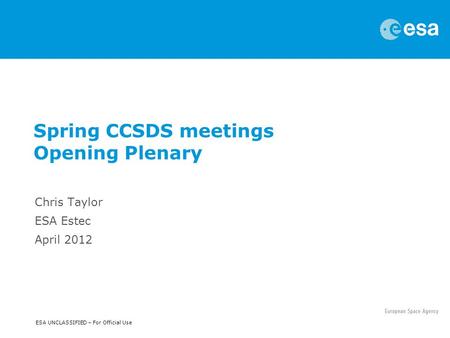 ESA UNCLASSIFIED – For Official Use Spring CCSDS meetings Opening Plenary Chris Taylor ESA Estec April 2012.