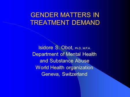 GENDER MATTERS IN TREATMENT DEMAND Isidore S. Obot, Ph.D., M.P.H. Department of Mental Health and Substance Abuse World Health organization Geneva, Switzerland.