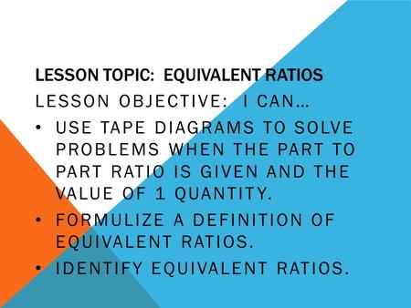 LESSON TOPIC: EQUIVALENT RATIOS LESSON OBJECTIVE: I CAN… USE TAPE DIAGRAMS TO SOLVE PROBLEMS WHEN THE PART TO PART RATIO IS GIVEN AND THE VALUE OF 1 QUANTITY.