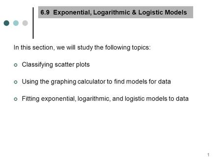 1 6.9 Exponential, Logarithmic & Logistic Models In this section, we will study the following topics: Classifying scatter plots Using the graphing calculator.