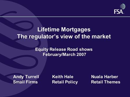 Lifetime Mortgages The regulator’s view of the market Equity Release Road shows February/March 2007 Andy TurrellKeith HaleNuala Harber Small Firms Retail.