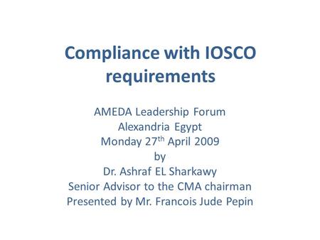 Compliance with IOSCO requirements AMEDA Leadership Forum Alexandria Egypt Monday 27 th April 2009 by Dr. Ashraf EL Sharkawy Senior Advisor to the CMA.
