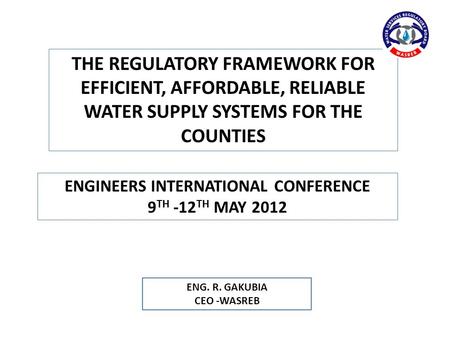 ENG. R. GAKUBIA CEO -WASREB ENGINEERS INTERNATIONAL CONFERENCE 9 TH -12 TH MAY 2012 THE REGULATORY FRAMEWORK FOR EFFICIENT, AFFORDABLE, RELIABLE WATER.