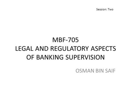 MBF-705 LEGAL AND REGULATORY ASPECTS OF BANKING SUPERVISION OSMAN BIN SAIF Session: Two.