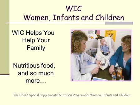 WIC Women, Infants and Children WIC Helps You Help Your Family Nutritious food, and so much more… The USDA Special Supplemental Nutrition Program for Women,