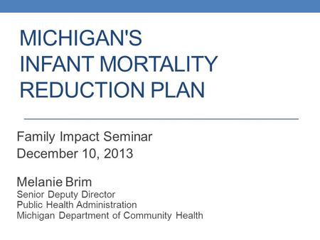 MICHIGAN'S INFANT MORTALITY REDUCTION PLAN Family Impact Seminar December 10, 2013 Melanie Brim Senior Deputy Director Public Health Administration Michigan.