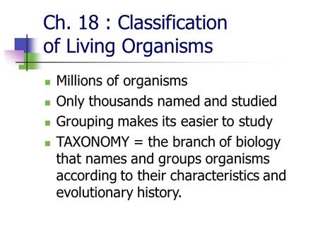 Ch. 18 : Classification of Living Organisms Millions of organisms Only thousands named and studied Grouping makes its easier to study TAXONOMY = the branch.