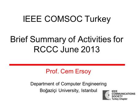 IEEE COMSOC Turkey Brief Summary of Activities for RCCC June 2013 Prof. Cem Ersoy Department of Computer Engineering Boğaziçi University, Istanbul.