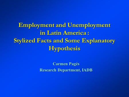 Employment and Unemployment in Latin America : Stylized Facts and Some Explanatory Hypothesis Carmen Pagés Research Department, IADB.