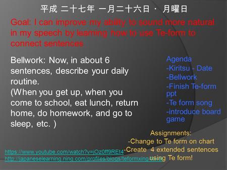 平成 二十七年 一月二十六日 ・月曜日 Agenda -Kiritsu - Date -Bellwork -Finish Te-form ppt -Te form song -introduce board game Goal: I can improve my ability to sound more.