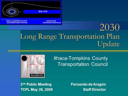 2030 Long Range Transportation Plan Update Ithaca-Tompkins County Transportation Council 2 nd Public MeetingFernando de Aragón TCPL May 26, 2009Staff Director.