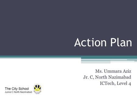 Action Plan Ms. Ummara Aziz Jr. C, North Nazimabad ICTech, Level 4 The City School Junior C North Nazimabad.