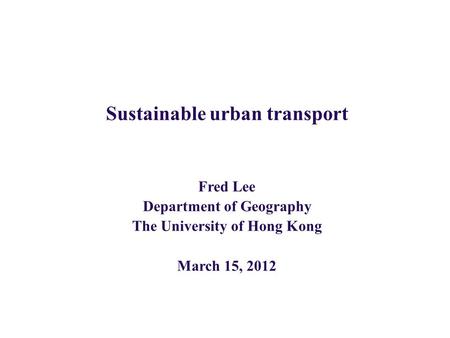 Sustainable urban transport Fred Lee Department of Geography The University of Hong Kong March 15, 2012.