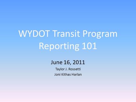 WYDOT Transit Program Reporting 101 June 16, 2011 Taylor J. Rossetti Joni Kithas Harlan.
