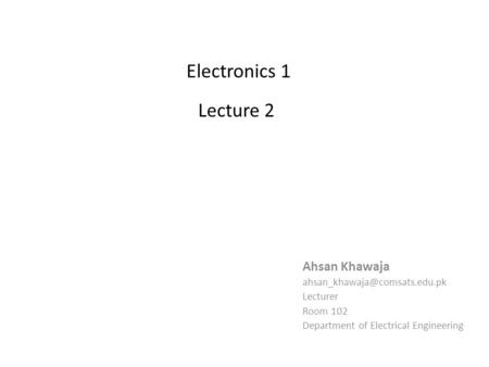 Electronics 1 Lecture 2 Ahsan Khawaja Lecturer Room 102 Department of Electrical Engineering.