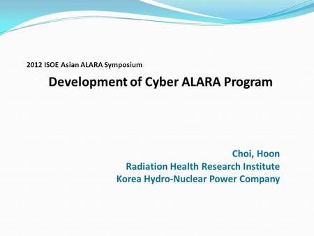 Development of Cyber ALARA Program 2012 ISOE Asian ALARA Symposium Choi, Hoon Radiation Health Research Institute Korea Hydro-Nuclear Power Company.