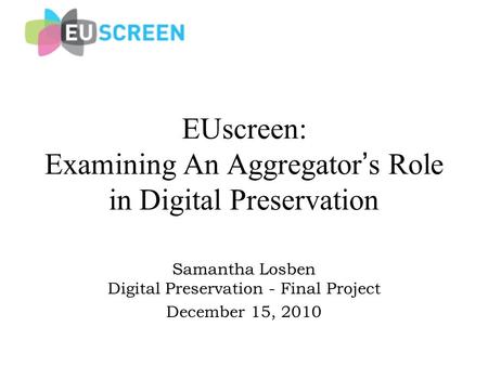 EUscreen: Examining An Aggregator ’ s Role in Digital Preservation Samantha Losben Digital Preservation - Final Project December 15, 2010.