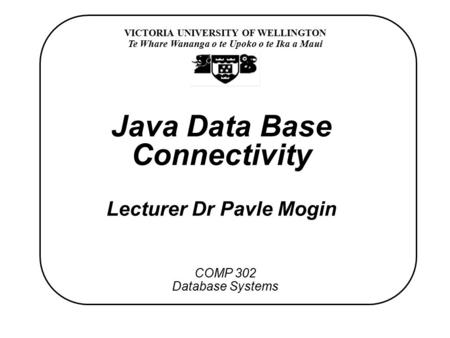VICTORIA UNIVERSITY OF WELLINGTON Te Whare Wananga o te Upoko o te Ika a Maui COMP 302 Database Systems Java Data Base Connectivity Lecturer Dr Pavle Mogin.