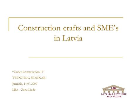 Construction crafts and SME’s in Latvia “Under Construction II” TWINNING SEMINAR Jurmala, 14.07.2009 LBA - Zane Liede.