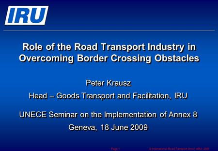 © International Road Transport Union (IRU) 2009 Page 1 Role of the Road Transport Industry in Overcoming Border Crossing Obstacles Peter Krausz Head –