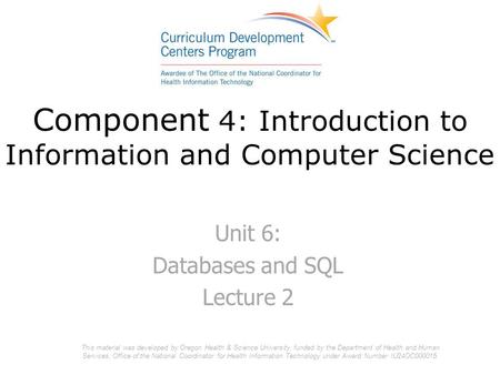 Component 4: Introduction to Information and Computer Science Unit 6: Databases and SQL Lecture 2 This material was developed by Oregon Health & Science.