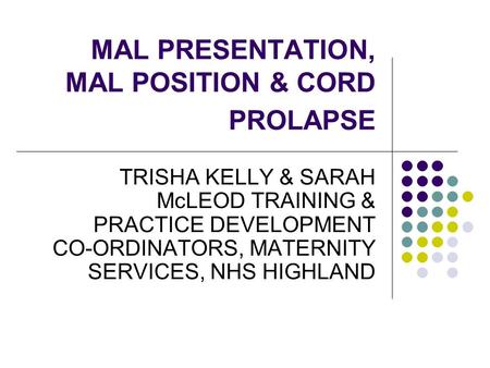 MAL PRESENTATION, MAL POSITION & CORD PROLAPSE TRISHA KELLY & SARAH McLEOD TRAINING & PRACTICE DEVELOPMENT CO-ORDINATORS, MATERNITY SERVICES, NHS HIGHLAND.