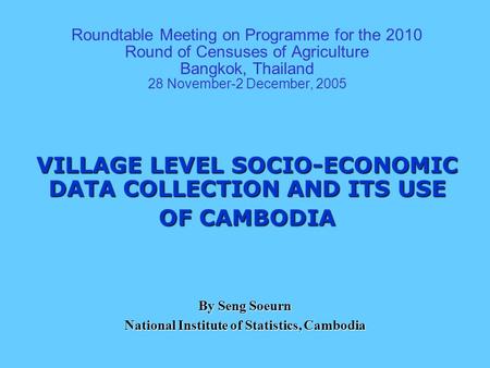 Roundtable Meeting on Programme for the 2010 Round of Censuses of Agriculture Bangkok, Thailand 28 November-2 December, 2005 VILLAGE LEVEL SOCIO-ECONOMIC.