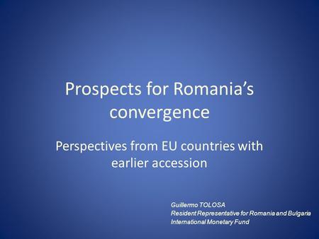 Prospects for Romania’s convergence Perspectives from EU countries with earlier accession Guillermo TOLOSA Resident Representative for Romania and Bulgaria.