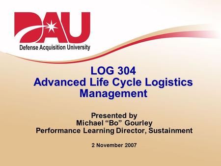LOG 304 Advanced Life Cycle Logistics Management Presented by Michael “Bo” Gourley Performance Learning Director, Sustainment 2 November 2007.