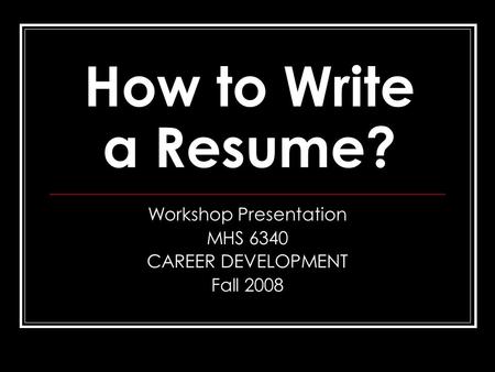 How to Write a Resume? Workshop Presentation MHS 6340 CAREER DEVELOPMENT Fall 2008.