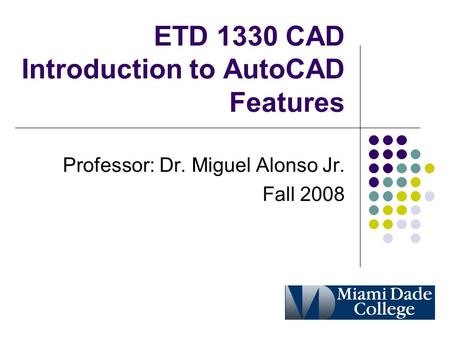 ETD 1330 CAD Introduction to AutoCAD Features Professor: Dr. Miguel Alonso Jr. Fall 2008.
