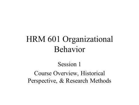 HRM 601 Organizational Behavior Session 1 Course Overview, Historical Perspective, & Research Methods.