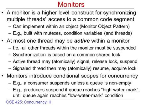 CSE 425: Concurrency III Monitors A monitor is a higher level construct for synchronizing multiple threads’ access to a common code segment –Can implement.