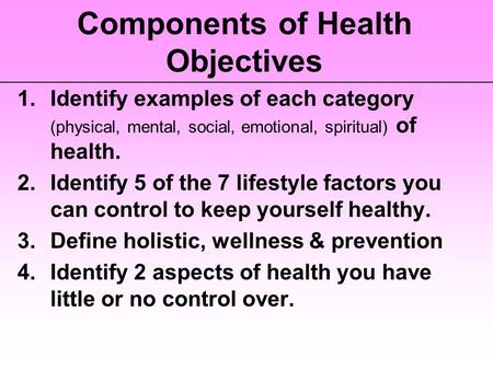 Components of Health Objectives 1.Identify examples of each category (physical, mental, social, emotional, spiritual) of health. 2.Identify 5 of the 7.