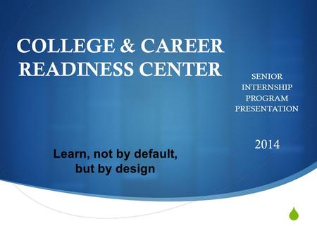  COLLEGE & CAREER READINESS CENTER SENIOR INTERNSHIP PROGRAM PRESENTATION 2014 Learn, not by default, but by design.