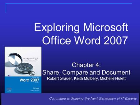 Committed to Shaping the Next Generation of IT Experts. Exploring Microsoft Office Word 2007 Chapter 4: Share, Compare and Document Robert Grauer, Keith.