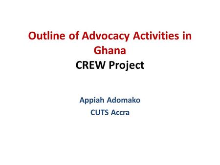 Outline of Advocacy Activities in Ghana CREW Project Appiah Adomako CUTS Accra.