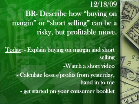 12/18/09 BR- Describe how “buying on margin” or “short selling” can be a risky, but profitable move. Today: - Explain buying on margin and short selling.