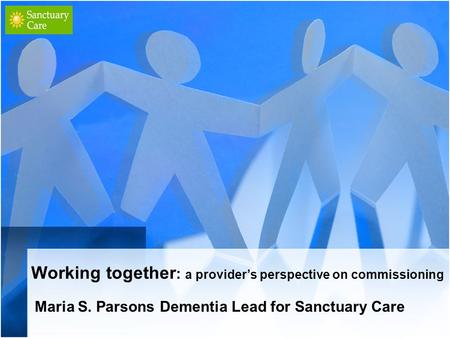 Working together : a provider’s perspective on commissioning Maria S. Parsons Dementia Lead for Sanctuary Care.