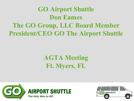GO Airport Shuttle Don Eames The GO Group, LLC Board Member President/CEO GO The Airport Shuttle AGTA Meeting Ft. Myers, FL.