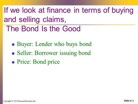 Copyright © 2002 Pearson Education, Inc. Slide 6-1 If we look at finance in terms of buying and selling claims, The Bond Is the Good Buyer: Lender who.