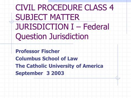 CIVIL PROCEDURE CLASS 4 SUBJECT MATTER JURISDICTION I – Federal Question Jurisdiction Professor Fischer Columbus School of Law The Catholic University.