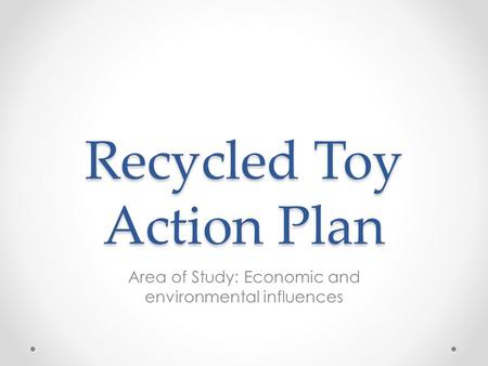 Recycled Toy Action Plan Area of Study: Economic and environmental influences.