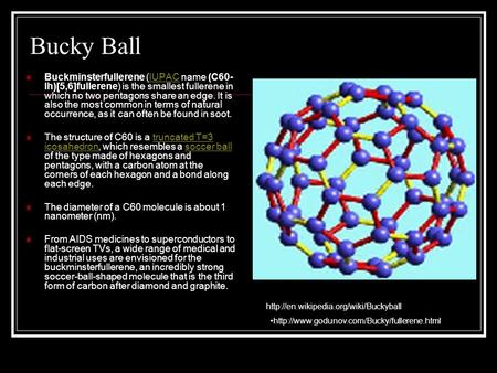 Bucky Ball Buckminsterfullerene (IUPAC name (C60-Ih)[5,6]fullerene) is the smallest fullerene in which no two pentagons share an edge. It is also the most.