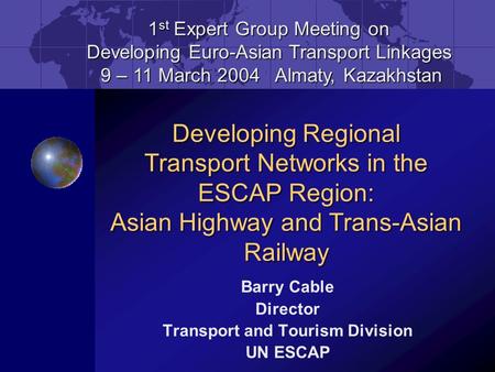 Barry Cable Director Transport and Tourism Division UN ESCAP 1 st Expert Group Meeting on Developing Euro-Asian Transport Linkages 9 – 11 March 2004 Almaty,