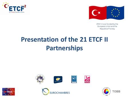 Presentation of the 21 ETCF II Partnerships ETCF-II is co-funded by the European Union and the Republic of Turkey TOBB.