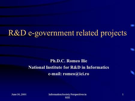 June 30, 2001Information Society Perspectives in SEE 1 R&D e-government related projects Ph.D.C. Romeo Ilie National Institute for R&D in Informatics e-mail: