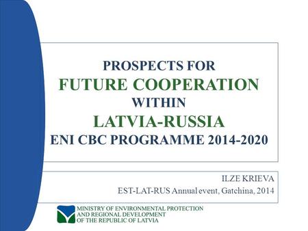PROSPECTS FOR FUTURE COOPERATION WITHIN LATVIA-RUSSIA ENI CBC PROGRAMME 2014-2020 ILZE KRIEVA EST-LAT-RUS Annual event, Gatchina, 2014.