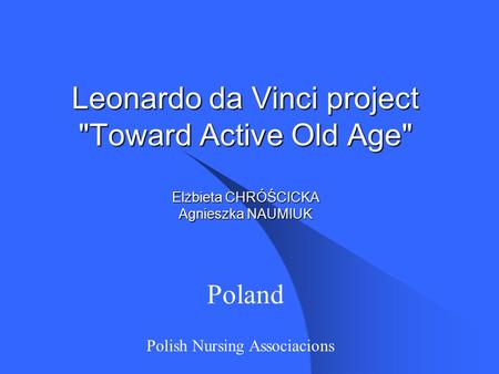 Leonardo da Vinci project Toward Active Old Age Elżbieta CHRÓŚCICKA Agnieszka NAUMIUK Poland Polish Nursing Associacions.