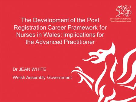 The Development of the Post Registration Career Framework for Nurses in Wales: Implications for the Advanced Practitioner Dr JEAN WHITE Welsh Assembly.